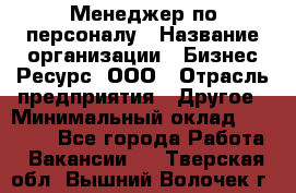 Менеджер по персоналу › Название организации ­ Бизнес Ресурс, ООО › Отрасль предприятия ­ Другое › Минимальный оклад ­ 35 000 - Все города Работа » Вакансии   . Тверская обл.,Вышний Волочек г.